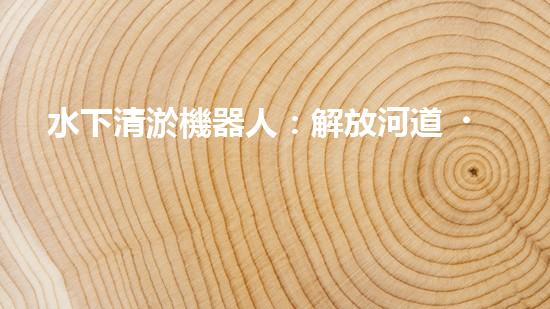 水下清淤機器人：解放河道，拯救水域！